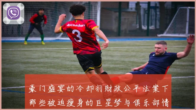 豪门盛宴的冷却剂财政公平法案下那些被迫瘦身的巨星梦与俱乐部情感博弈