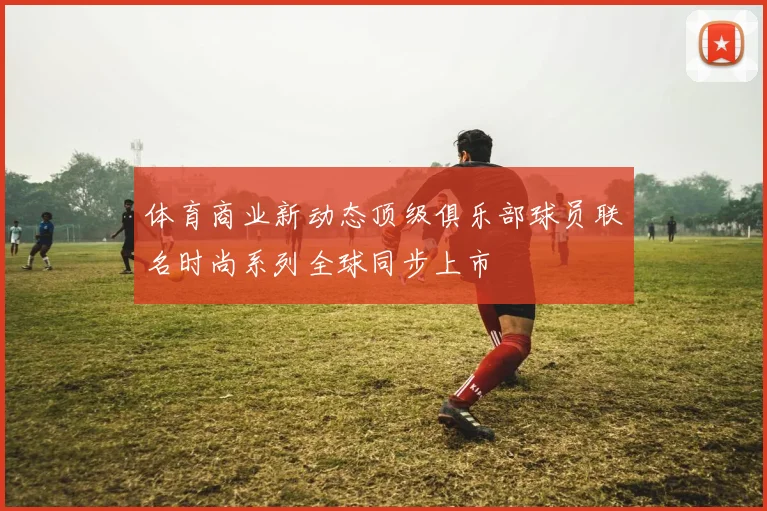 体育商业新动态顶级俱乐部球员联名时尚系列全球同步上市