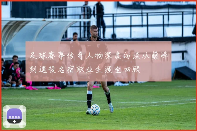 足球赛事传奇人物深度访谈从巅峰到退役名宿职业生涯全回顾