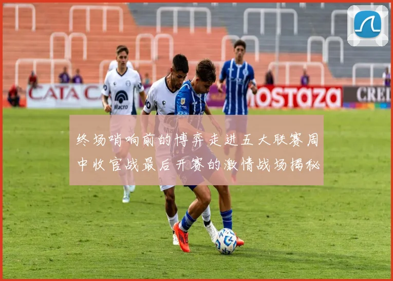 终场哨响前的博弈走进五大联赛周中收官战最后开赛的激情战场揭秘那些决定命运的盘面特征与价值宝藏