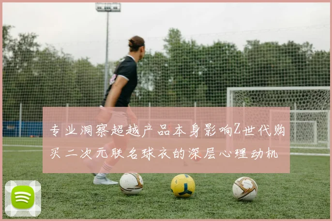 专业洞察超越产品本身影响Z世代购买二次元联名球衣的深层心理动机